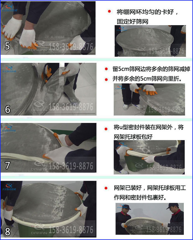 第五步：將旋振篩繃網(wǎng)環(huán)均勻的卡好固定好篩網(wǎng)第六步：留5cm篩網(wǎng)邊將多余的篩網(wǎng)減掉，并將多余的5cm篩網(wǎng)向里折第七步：將u型密封件裝在網(wǎng)架外，將網(wǎng)架托球板包好第八步：網(wǎng)架已裝好，網(wǎng)架托球板用工作網(wǎng)和密封件包裹好。